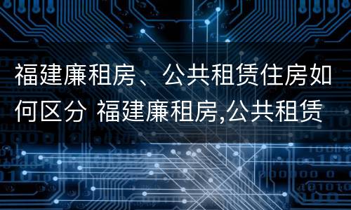 福建廉租房、公共租赁住房如何区分 福建廉租房,公共租赁住房如何区分