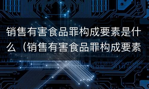销售有害食品罪构成要素是什么（销售有害食品罪构成要素是什么）