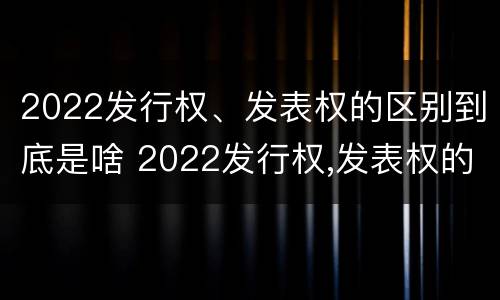 2022发行权、发表权的区别到底是啥 2022发行权,发表权的区别到底是啥呢