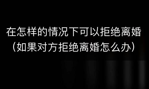 在怎样的情况下可以拒绝离婚（如果对方拒绝离婚怎么办）