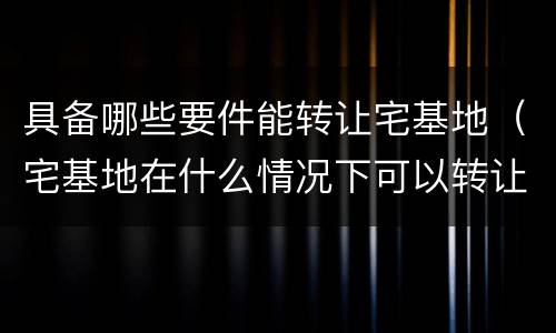 具备哪些要件能转让宅基地（宅基地在什么情况下可以转让）