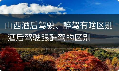 山西酒后驾驶、醉驾有啥区别 酒后驾驶跟醉驾的区别