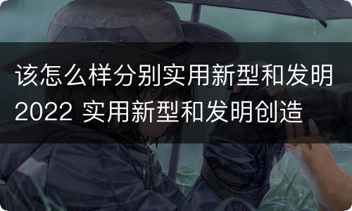 该怎么样分别实用新型和发明2022 实用新型和发明创造