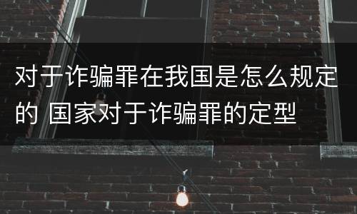 对于诈骗罪在我国是怎么规定的 国家对于诈骗罪的定型
