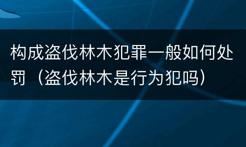 构成盗伐林木犯罪一般如何处罚（盗伐林木是行为犯吗）