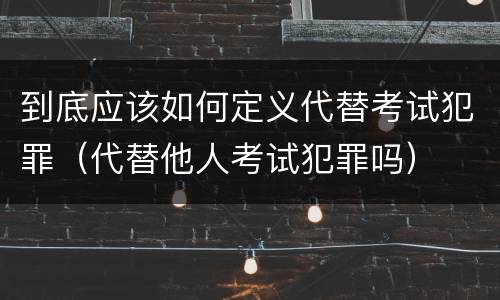 到底应该如何定义代替考试犯罪（代替他人考试犯罪吗）