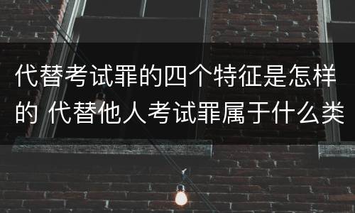 代替考试罪的四个特征是怎样的 代替他人考试罪属于什么类犯罪