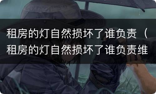 租房的灯自然损坏了谁负责（租房的灯自然损坏了谁负责维修）