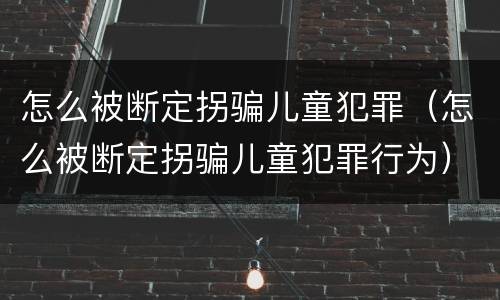 怎么被断定拐骗儿童犯罪（怎么被断定拐骗儿童犯罪行为）