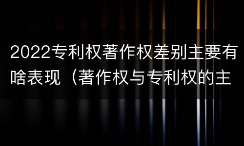 2022专利权著作权差别主要有啥表现（著作权与专利权的主要区别）