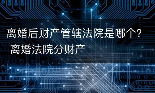 离婚后财产管辖法院是哪个？ 离婚法院分财产