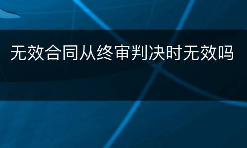 无效合同从终审判决时无效吗