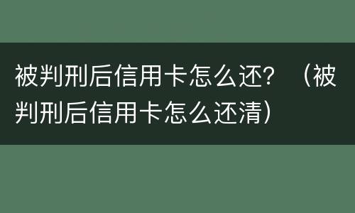 被判刑后信用卡怎么还？（被判刑后信用卡怎么还清）
