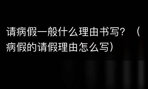 请病假一般什么理由书写？（病假的请假理由怎么写）