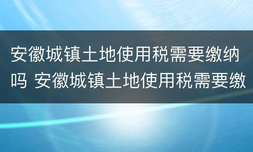 安徽城镇土地使用税需要缴纳吗 安徽城镇土地使用税需要缴纳吗