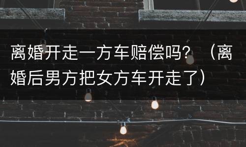 离婚开走一方车赔偿吗？（离婚后男方把女方车开走了）