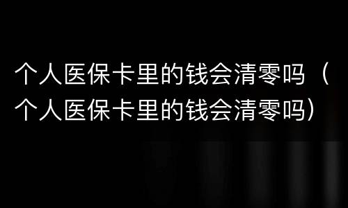个人医保卡里的钱会清零吗（个人医保卡里的钱会清零吗）