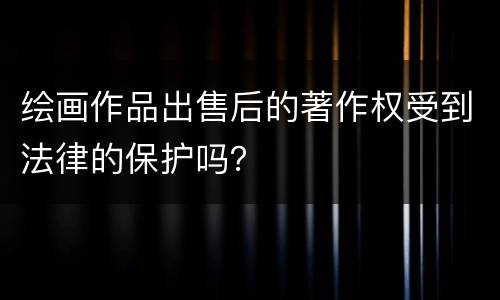 绘画作品出售后的著作权受到法律的保护吗？