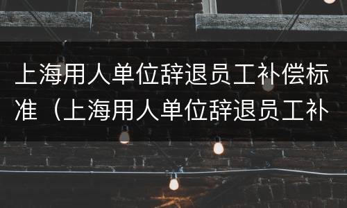 上海用人单位辞退员工补偿标准（上海用人单位辞退员工补偿标准是多少）