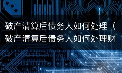 破产清算后债务人如何处理（破产清算后债务人如何处理财产）