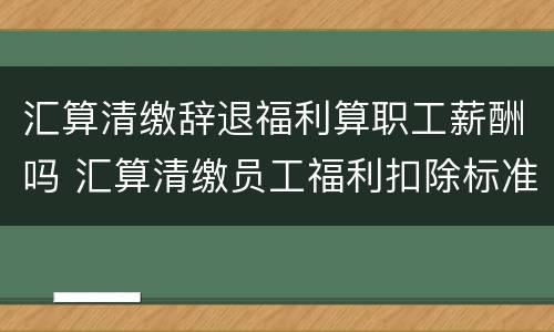 汇算清缴辞退福利算职工薪酬吗 汇算清缴员工福利扣除标准