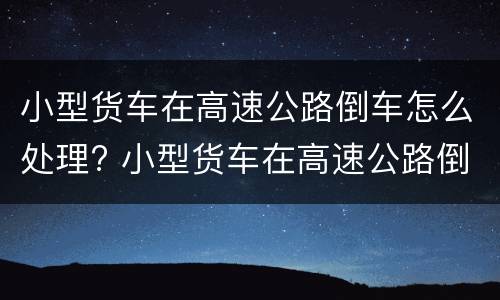 小型货车在高速公路倒车怎么处理? 小型货车在高速公路倒车怎么处理好