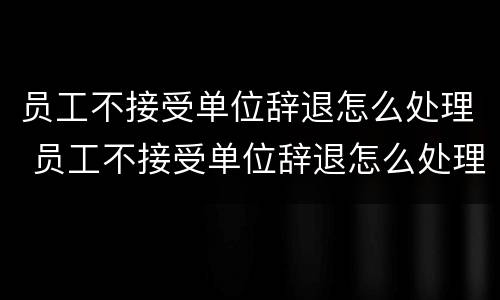 员工不接受单位辞退怎么处理 员工不接受单位辞退怎么处理好
