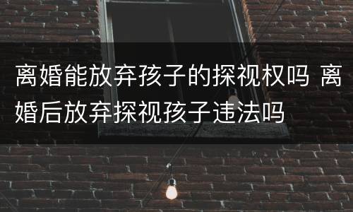 离婚能放弃孩子的探视权吗 离婚后放弃探视孩子违法吗