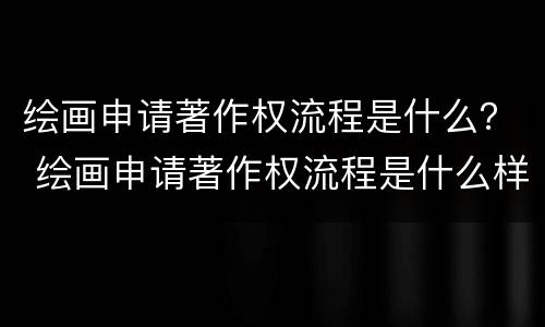 绘画申请著作权流程是什么？ 绘画申请著作权流程是什么样的