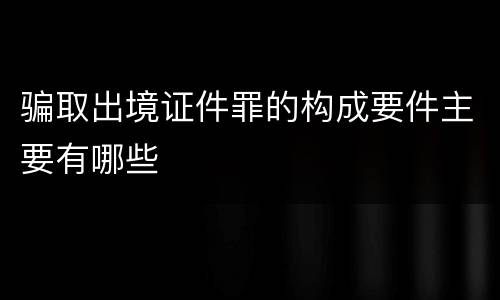 骗取出境证件罪的构成要件主要有哪些