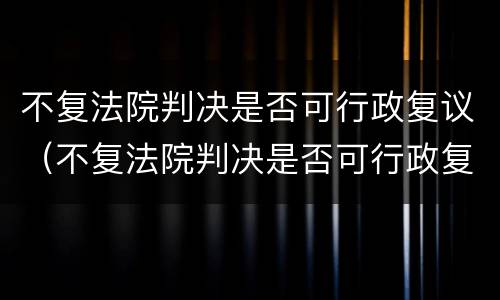 不复法院判决是否可行政复议（不复法院判决是否可行政复议申请）