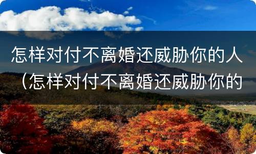 怎样对付不离婚还威胁你的人（怎样对付不离婚还威胁你的人的男人）