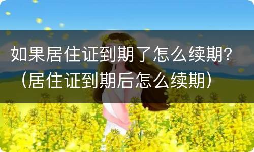 如果居住证到期了怎么续期？（居住证到期后怎么续期）