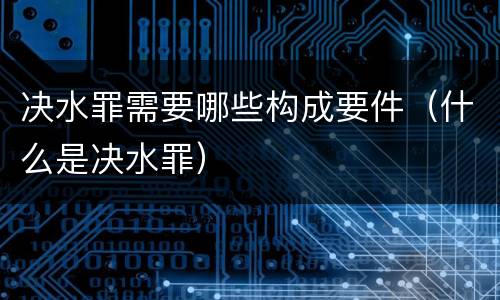 决水罪需要哪些构成要件（什么是决水罪）