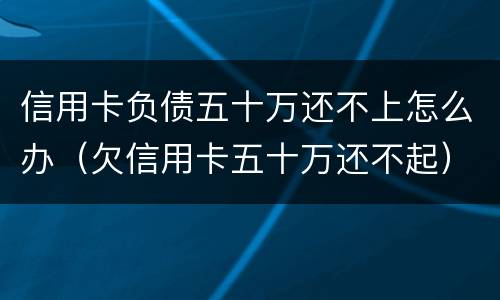 信用卡负债五十万还不上怎么办（欠信用卡五十万还不起）