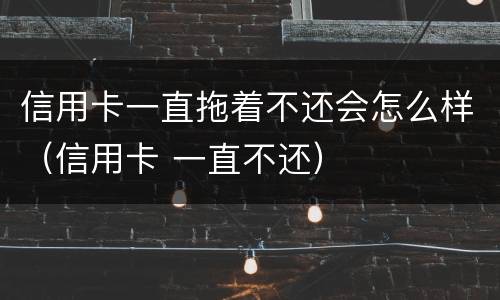 信用卡一直拖着不还会怎么样（信用卡 一直不还）