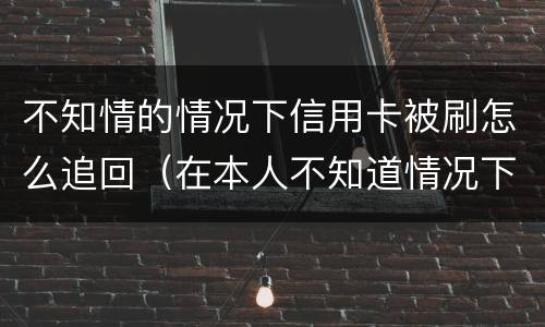 不知情的情况下信用卡被刷怎么追回（在本人不知道情况下信用卡被盗刷怎么办）