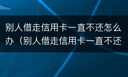 别人借走信用卡一直不还怎么办（别人借走信用卡一直不还怎么办理）
