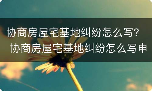 协商房屋宅基地纠纷怎么写？ 协商房屋宅基地纠纷怎么写申请