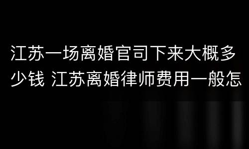 江苏一场离婚官司下来大概多少钱 江苏离婚律师费用一般怎么收费