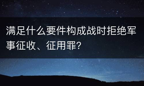 满足什么要件构成战时拒绝军事征收、征用罪？