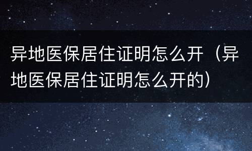 异地医保居住证明怎么开（异地医保居住证明怎么开的）