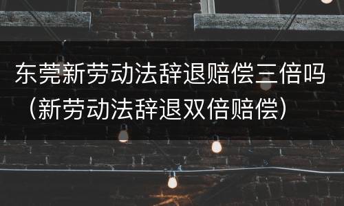 东莞新劳动法辞退赔偿三倍吗（新劳动法辞退双倍赔偿）