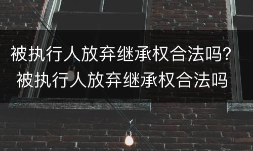 被执行人放弃继承权合法吗？ 被执行人放弃继承权合法吗