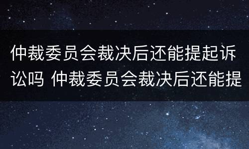 仲裁委员会裁决后还能提起诉讼吗 仲裁委员会裁决后还能提起诉讼吗法院