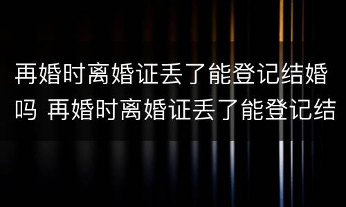 再婚时离婚证丢了能登记结婚吗 再婚时离婚证丢了能登记结婚吗现在