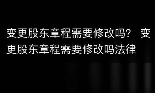 变更股东章程需要修改吗？ 变更股东章程需要修改吗法律