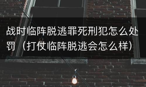战时临阵脱逃罪死刑犯怎么处罚（打仗临阵脱逃会怎么样）