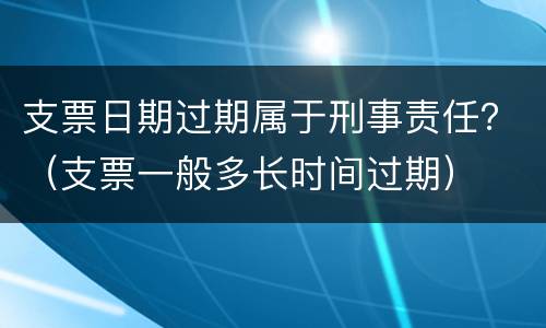 支票日期过期属于刑事责任？（支票一般多长时间过期）