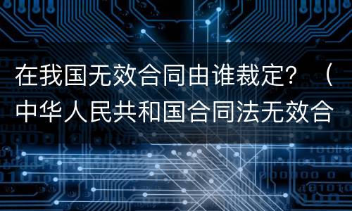 在我国无效合同由谁裁定？（中华人民共和国合同法无效合同）